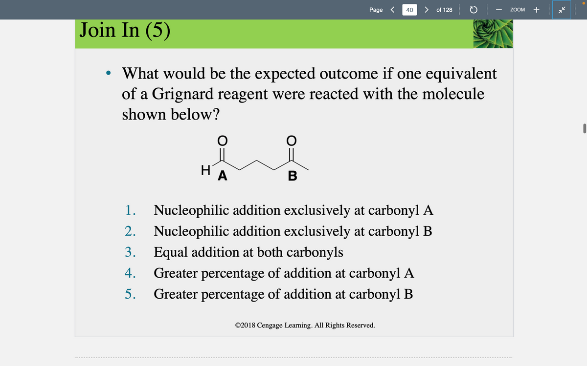 Join In (5)
O
НА
What would be the expected outcome if one equivalent
of a Grignard reagent were reacted with the molecule
shown below?
O
Page < 40
B
> of 128
2.
1. Nucleophilic addition exclusively at carbonyl A
Nucleophilic addition exclusively at carbonyl B
Equal addition at both carbonyls
3.
4.
Greater percentage of addition at carbonyl A
Greater percentage of addition at carbonyl B
5.
©2018 Cengage Learning. All Rights Reserved.
ZOOM +
I