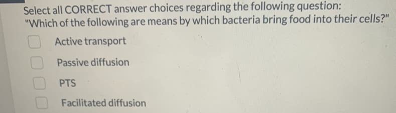 Select all CORRECT answer choices regarding the following question:
"Which of the following are means by which bacteria bring food into their cells?"
Active transport
Passive diffusion
PTS
Facilitated diffusion