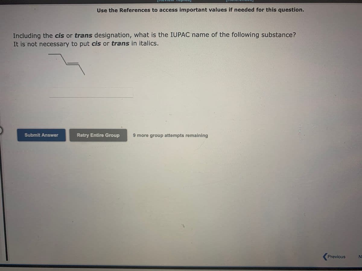 Use the References to access important values if needed for this question.
Including the cis or trans designation, what is the IUPAC name of the following substance?
It is not necessary to put cis or trans in italics.
Submit Answer
Retry Entire Group 9 more group attempts remaining
Previous
N