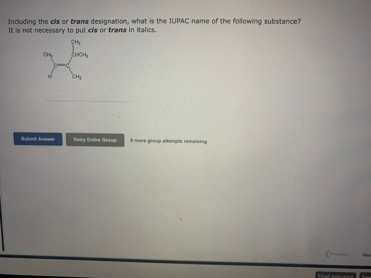 Including the cis or trans designation, what is the IUPAC name of the following substance?
It is not necessary to put cis or trans in italics.
CH3
CHCH3
CH3
H
Submit Answer
CH3
Retry Entire Group
9 more group attempts remaining
Previous
Email Instructor
Nex
Save
