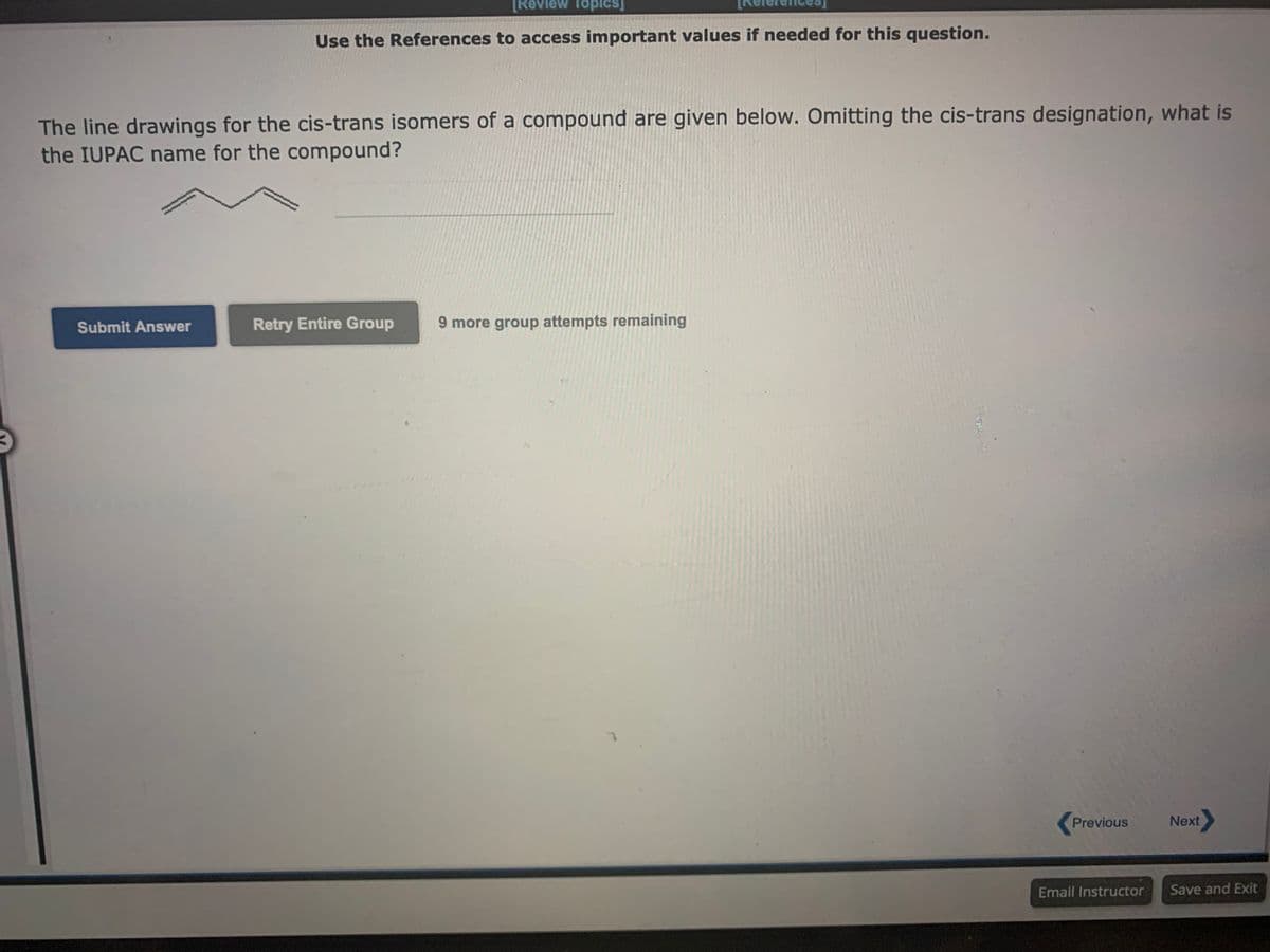 [Review Topics]
Use the References to access important values if needed for this question.
The line drawings for the cis-trans isomers of a compound are given below. Omitting the cis-trans designation, what is
the IUPAC name for the compound?
Submit Answer
Retry Entire Group
9 more group attempts remaining
Previous
Email Instructor
Next
Save and Exit