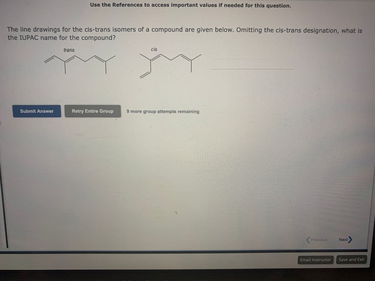 The line drawings for the cis-trans isomers of a compound are given below. Omitting the cis-trans designation, what is
the IUPAC name for the compound?
Submit Answer
Use the References to access important values if needed for this question.
trans
Retry Entire Group
cis
9 more group attempts remaining
Previous
Email Instructor
Next>
Save and Exit