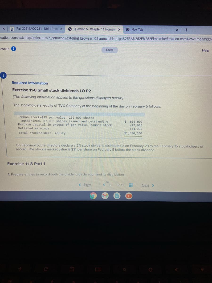 A [Fall 2021] ACC 211 - D01: Princ x
9 Question 5 - Chapter 11 Homew X
9 New Tab
cation.com/ext/map/index.html?_con3con&external_browser%=D0&launchUrl=https%253A%252F%252Flms.mheducation.com%252Fmghmiddle
ework
Saved
Help
Required information
Exercise 11-8 Small stock dividends LO P2
[The following information applies to the questions displayed below.]
The stockholders' equity of TVX Company at the beginning of the day on February 5 follows.
Common stock-$15 par value, 150, 000 shares
authorized, 57,000 shares issued and outstanding
Paid-in capital in excess of par value, common stock
Retained earnings
$ 855, 000
427, 000
554, 000
Total stockholders' equity
$1, 836, 000
On February 5, the directors declare a 2% stock dividend distributable on February 28 to the February 15 stockholders of
record. The stock's market value is $31 per share on February 5 before the stock dividend.
Exercise 11-8 Part 1
1. Prepare entries to record both the dividend declaration and its distribution.
< Prev.
5 6
of 13
Next >
