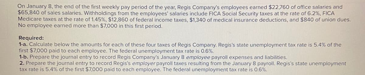 On January 8, the end of the first weekly pay period of the year, Regis Company's employees earned $22,760 of office salaries and
$65,840 of sales salaries. Withholdings from the employees' salaries include FICA Social Security taxes at the rate of 6.2%, FICA
Medicare taxes at the rate of 1.45%, $12,860 of federal income taxes, $1,340 of medical insurance deductions, and $840 of union dues.
No employee earned more than $7,000 in this first period.
Required:
1-a. Calculate below the amounts for each of these four taxes of Regis Company. Regis's state unemployment tax rate is 5.4% of the
first $7,000 paid to each employee. The federal unemployment tax rate is 0.6%.
1-b. Prepare the journal entry to record Regis Company's January 8 employee payroll expenses and liabilities.
2. Prepare the journal entry to record Regis's employer payroll taxes resulting from the January 8 payroll. Regis's state unemployment
tax rate is 5.4% of the first $7,000 paid to each employee. The federal unemployment tax rate is 0.6%.