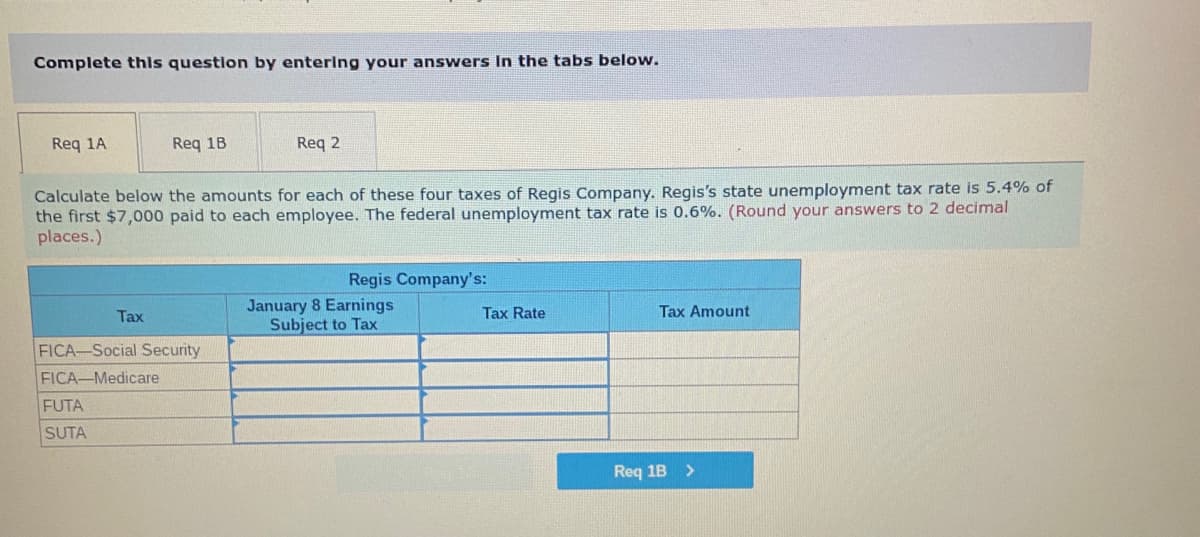 Complete this question by entering your answers in the tabs below.
Req 1A
Req 1B
Req 2
Calculate below the amounts for each of these four taxes of Regis Company. Regis's state unemployment tax rate is 5.4% of
the first $7,000 paid to each employee. The federal unemployment tax rate is 0.6%. (Round your answers to 2 decimal
places.)
Regis Company's:
Tax
January 8 Earnings
Subject to Tax
Tax Rate
Tax Amount
FICA-Social Security
FICA-Medicare
FUTA
SUTA
Req 1B >