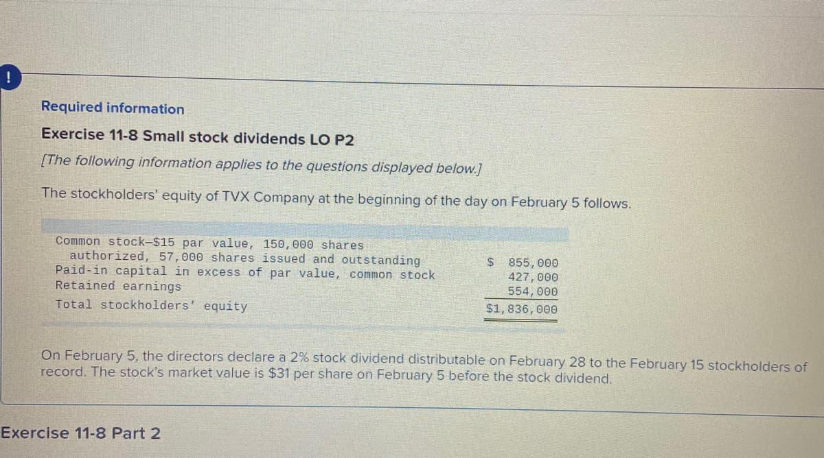 Required information
Exercise 11-8 Small stock dividends LO P2
[The following information applies to the questions displayed below.]
The stockholders' equity of TVX Company at the beginning of the day on February 5 follows.
Common stock-$15 par value, 150,000 shares
authorized, 57,000 shares issued and outstanding
Paid-in capital in excess of par value, common stock
Retained earnings
$ 855, 000
427, 000
554, 000
Total stockholders' equity
$1,836, 000
On February 5, the directors declare a 2% stock dividend distributable on February 28 to the February 15 stockholders of
record. The stock's market value is $31 per share on February 5 before the stock dividend.
Exercise 11-8 Part 2
