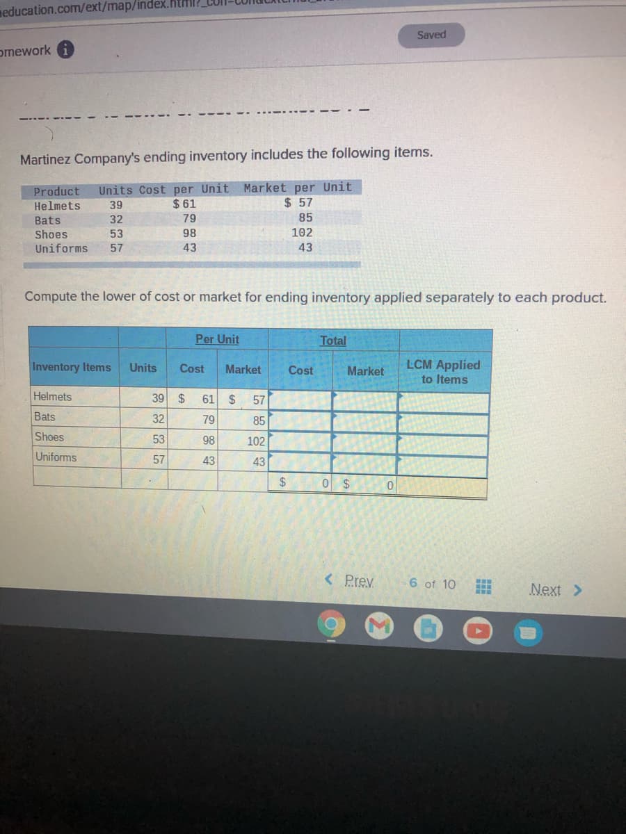 neducation.com/ext/map/index.html?
Saved
omework
Martinez Company's ending inventory includes the following items.
Units Cost per Unit Market per Unit
Product
Helmets
$ 57
39
$ 61
Bats
32
79
85
Shoes
53
98
102
Uniforms
57
43
43
Compute the lower of cost or market for ending inventory applied separately to each product.
Per Unit
Total
LCM Applied
to Items
Inventory Items
Units
Cost
Market
Cost
Market
Helmets
39
2$
61
24
57
Bats
32
79
85
Shoes
53
98
102
Uniforms
57
43
43
24
0 $
< Prev
6 of 10
Next >
