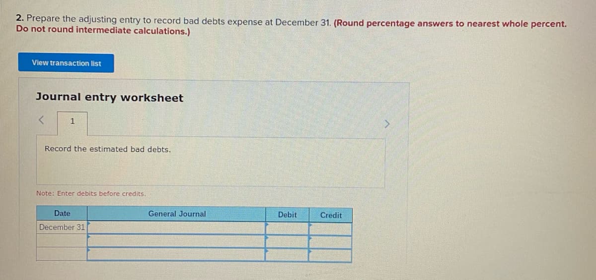2. Prepare the adjusting entry to record bad debts expense at December 31. (Round percentage answers to nearest whole percent.
Do not round intermediate calculations.)
View transaction list
Journal entry worksheet
Record the estimated bad debts.
Note: Enter debits before credits.
Date
General Journal
Debit
Credit
December 31
