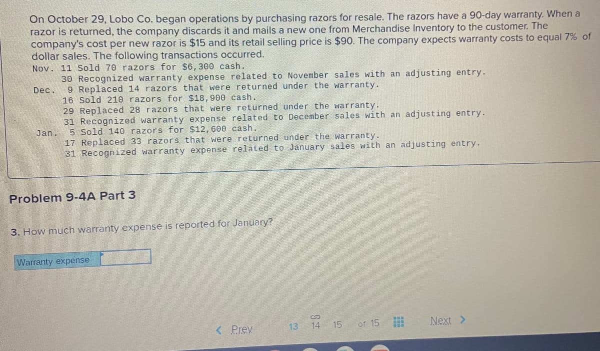On October 29, Lobo Co. began operations by purchasing razors for resale. The razors have a 90-day warranty. When a
razor is returned, the company discards it and mails a new one from Merchandise Inventory to the customer. The
company's cost per new razor is $15 and its retail selling price is $90. The company expects warranty costs to equal 7% of
dollar sales. The following transactions occurred.
Nov. 11 Sold 70 razors for $6, 300 cash.
30 Recognized warranty expense related to November sales with an adjusting entry.
9 Replaced 14 razors that were returned under the warranty.
16 Sold 210 razors for $18,900 cash.
29 Replaced 28 razors that were returned under the warranty.
31 Recognized warranty expense related to December sales with an adjusting entry.
5 Sold 140 razors for $12,600 cash.
17 Replaced 33 razors that were returned under the warranty.
31 Recognized warranty expense related to January sales with an adjusting entry.
Dec.
Jan.
Problem 9-4A Part 3
3. How much warranty expense is reported for January?
Warranty expense
< Prey
13 14 15
of 15
Next >
