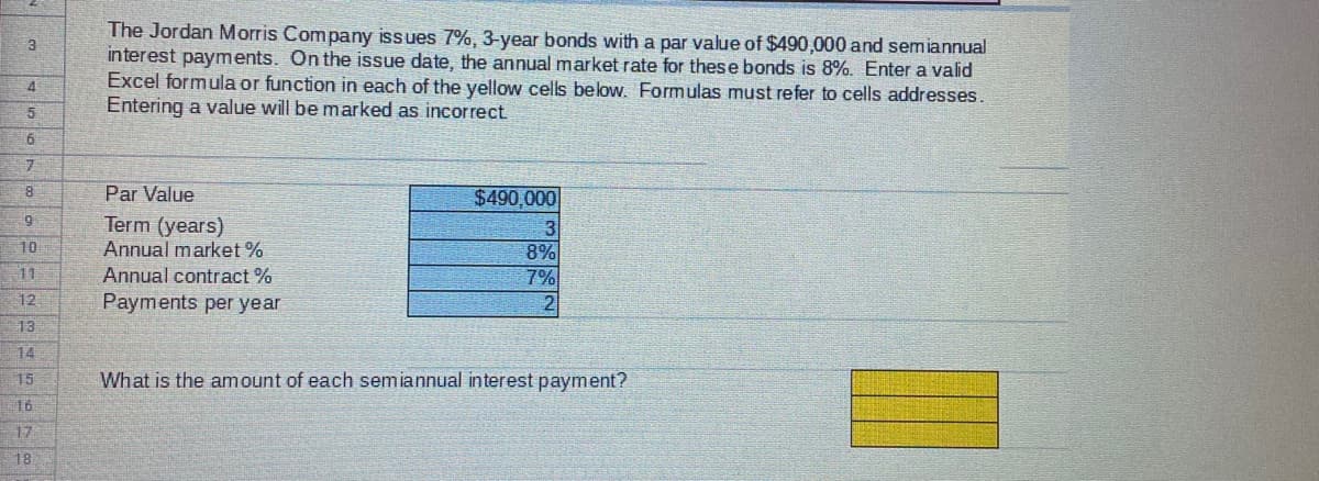 The Jordan Morris Company issues 7%, 3-year bonds with a par value of $490,000 and semiannual
interest payments. On the issue date, the annual market rate for these bonds is 8%. Enter a valid
Excel formula or function in each of the yellow cells below. Formulas must refer to cells addresses.
Entering a value will be marked as incorrect
4
5.
6
Par Value
$490,000
Term (years)
Annual market %
8%
7%
10
11
Annual contract %
Payments per year
12
2
13
14
15
What is the amount of each semiannual interest payment?
16
17
18
