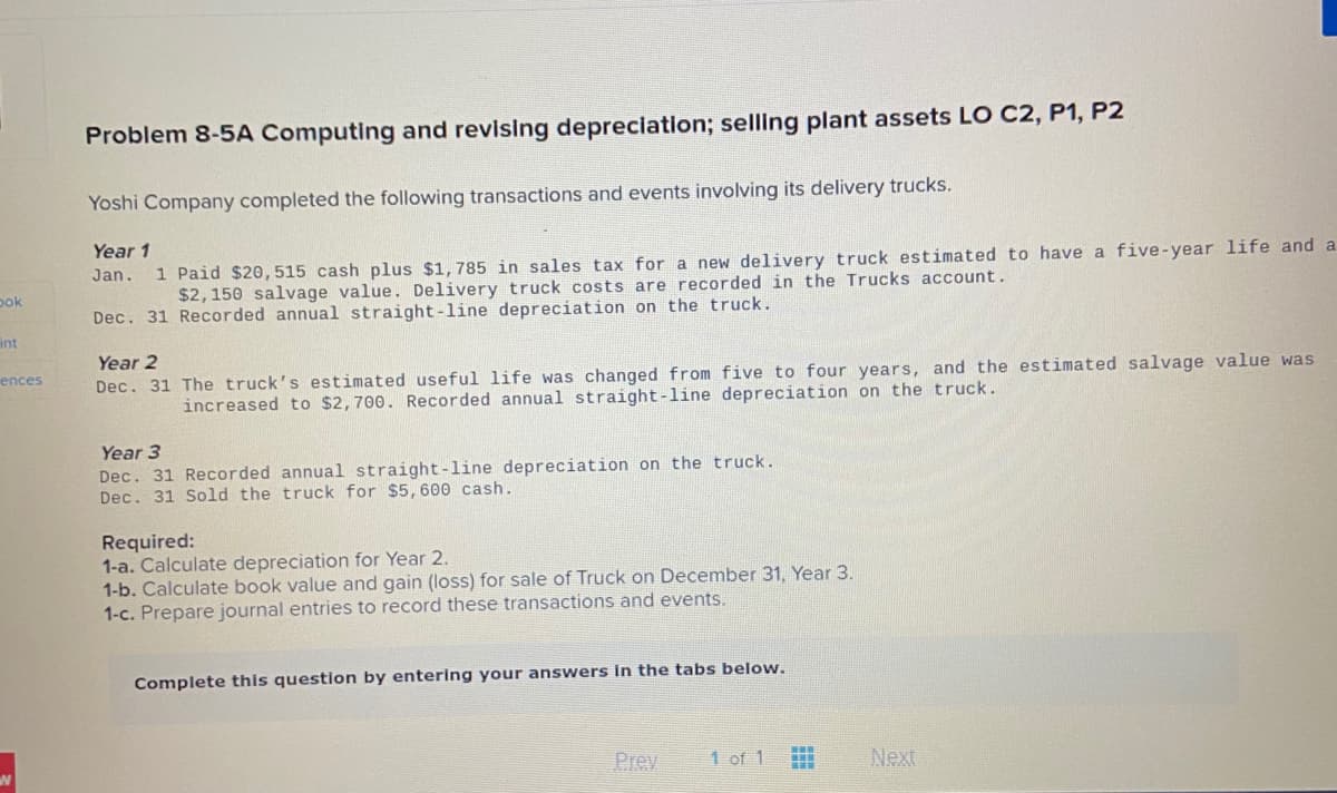 Problem 8-5A Computing and revising depreclation; selling plant assets LO C2, P1, P2
Yoshi Company completed the following transactions and events involving its delivery trucks.
Year 1
1 Paid $20, 515 cash plus $1,785 in sales tax for a new delivery truck estimated to have a five-year life and a
$2,150 salvage value. Delivery truck costs are recorded in the Trucks account.
Jan.
pok
Dec. 31 Recorded annual straight-line depreciation on the truck.
int
Year 2
ences
Dec. 31 The truck's estimated useful life was changed from five to four years, and the estimated salvage value was
increased to $2,700. Recorded annual straight-line depreciation on the truck.
Year 3
Dec. 31 Recorded annual straight-line depreciation on the truck.
Dec. 31 Sold the truck for $5,600 cash.
Required:
1-a. Calculate depreciation for Year 2.
1-b. Calculate book value and gain (loss) for sale of Truck on December 31, Year 3.
1-c. Prepare journal entries to record these transactions and events.
Complete this question by entering your answers in the tabs below.
Prev
1 of 1
Next
