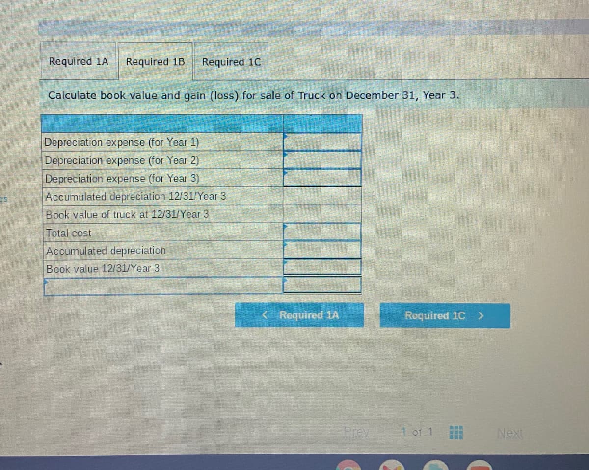 Required 1A
Required 1B
Required 1C
Calculate book value and gain (loss) for sale of Truck on December 31, Year 3.
Depreciation expense (for Year 1)
Depreciation expense (for Year 2)
Depreciation expense (for Year 3)
Accumulated depreciation 12/31/Year 3
Book value of truck at 12/31/Year 3
Total cost
Accumulated depreciation
Book value 12/31/Year 3.
< Required 1A
Required 1C >
Prev
1 of 1
Next
