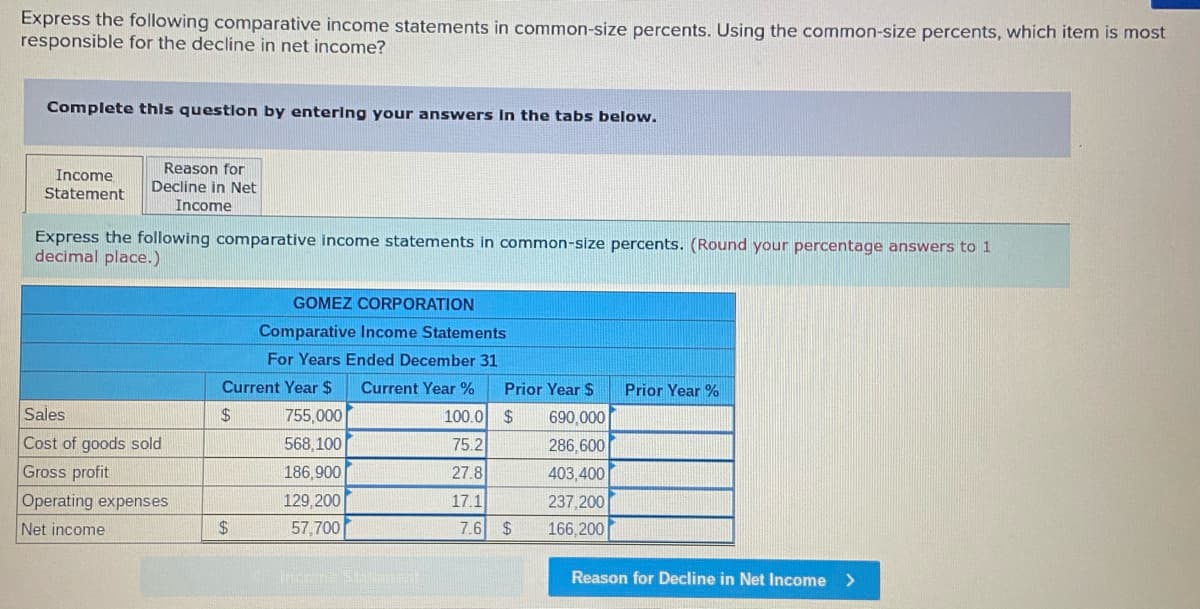 Express the following comparative income statements in common-size percents. Using the common-size percents, which item is most
responsible for the decline in net income?
Complete this question by entering your answers in the tabs below.
Income
Statement
Reason for
Decline in Net
Income
Express the following comparative income statements in common-size percents. (Round your percentage answers to 1
decimal place.)
Sales
Cost of goods sold
Gross profit
Operating expenses
Net income
GOMEZ CORPORATION
Comparative Income Statements
For Years Ended December 31
Current Year $ Current Year %
$
100.0
75.2
27.8
17.1
$
755,000
568,100
186,900
129,200
57,700
Incore 941
Prior Year $
$ 690,000
286,600
403,400
237,200
166,200
7.6 $
Prior Year %
Reason for Decline in Net Income >