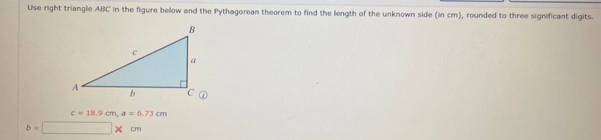 Use right triangle ABC in the figure below and the Pythagorean theorem to find the length of the unknown side (in cm), rounded to three significant digits.
B
b
c = 18.9 cm, a = 6.73 cm
b
X cm
a
CO