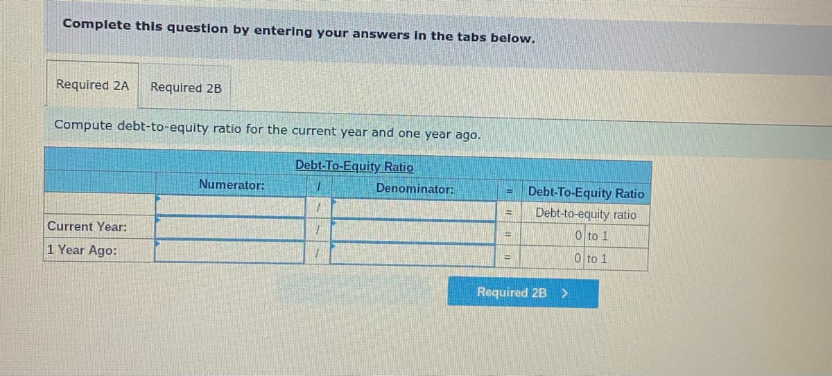 Complete this question by entering your answers in the tabs below.
Required 2A Required 2B
Compute debt-to-equity ratio for the current year and one year ago.
Debt-To-Equity Ratio
Current Year:
1 Year Ago:
Numerator:
1
1
1
7
Denominator:
S
Debt-To-Equity Ratio
Debt-to-equity ratio
0 to 1
0 to 1
Required 2B
>