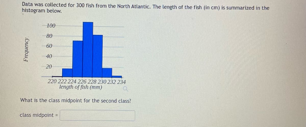 Data was collected for 300 fish from the North Atlantic. The length of the fish (in cm) is summarized in the
histogram below.
Frequency
100
80
60
40
20
220 222 224 226 228 230 232 234
length of fish (mm)
a
What is the class midpoint for the second class?
class midpoint =