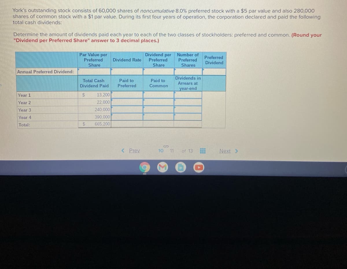 York's outstanding stock consists of 60,000 shares of noncumulative 8.0% preferred stock with a $5 par value and also 280,000
shares of common stock with a $1 par value. During its first four years of operation, the corporation declared and paid the following
total cash dividends:
Determine the amount of dividends paid each year to each of the two classes of stockholders: preferred and common. (Round your
"Dividend per Preferred Share" answer to 3 decimal places.)
Par Value per
Preferred
Share
Dividend per
Preferred
Share
Number of
Preferred
Dividend
Dividend Rate
Preferred
Shares
Annual Preferred Dividend:
Dividends in
Total Cash
Paid to
Paid to
Arrears at
Dividend Paid
Preferred
Common
year-end
Year 1
$4
13.200
Year 2
22,000
Year 3
240,000
Year 4
390,000
Total:
$4
665,200
< Prev
10
11
of 13
Next >
