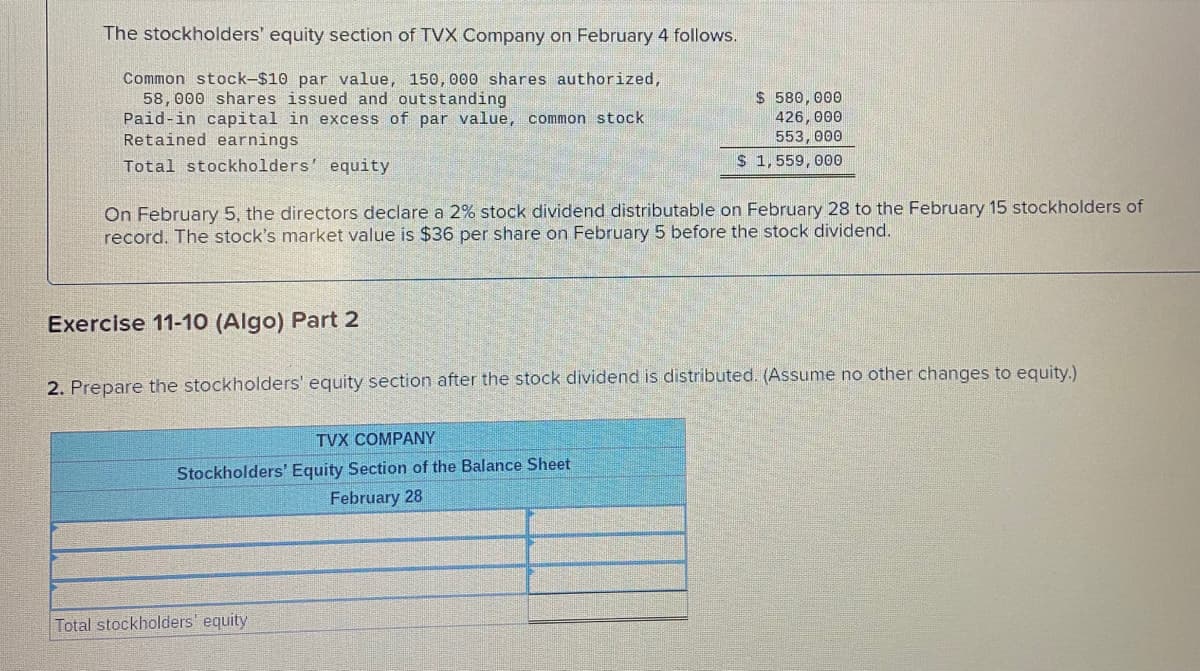 The stockholders' equity section of TVX Company on February 4 follows.
Common stock-$10 par value, 150, 000 shares authorized,
58, 000 shares issued and outstanding
Paid-in capital in excess of par value, common stock
Retained earnings
$ 580,000
426, 000
553, 000
Total stockholders' equity
S 1, 559, 000
On February 5, the directors declare a 2% stock dividend distributable on February 28 to the February 15 stockholders of
record. The stock's market value is $36 per share on February 5 before the stock dividend.
Exercise 11-10 (Algo) Part 2
2. Prepare the stockholders' equity section after the stock dividend is distributed. (Assume no other changes to equity.)
TVX COMPANY
Stockholders' Equity Section of the Balance Sheet
February 28
Total stockholders' equity
