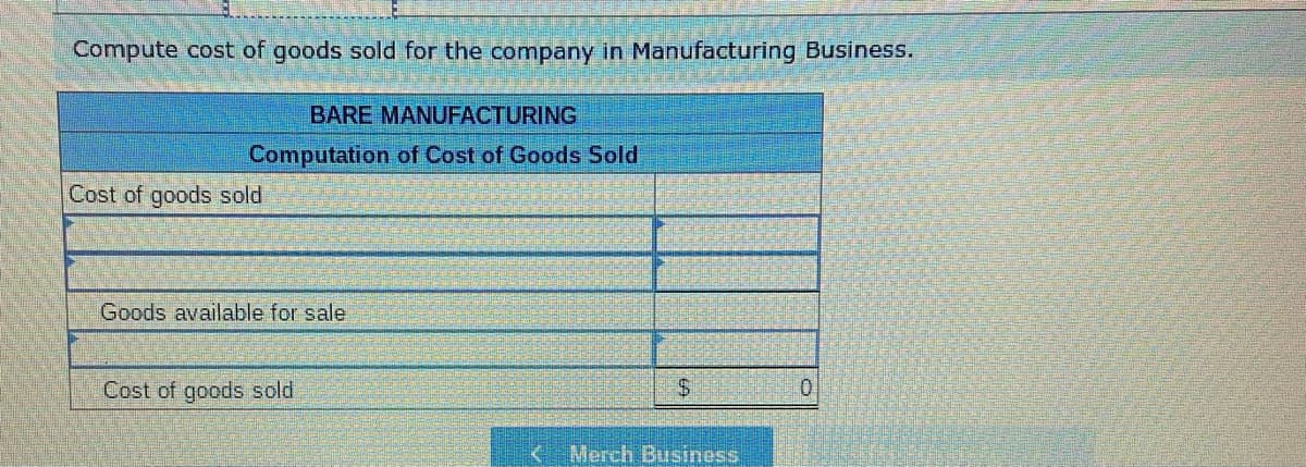 Compute cost of goods sold for the company in Manufacturing Business.
BARE MANUFACTURING
Computation of Cost of Goods Sold
Cost of goods sold
Goods available for sale
Cost of goods sold
$
Merch Business
0