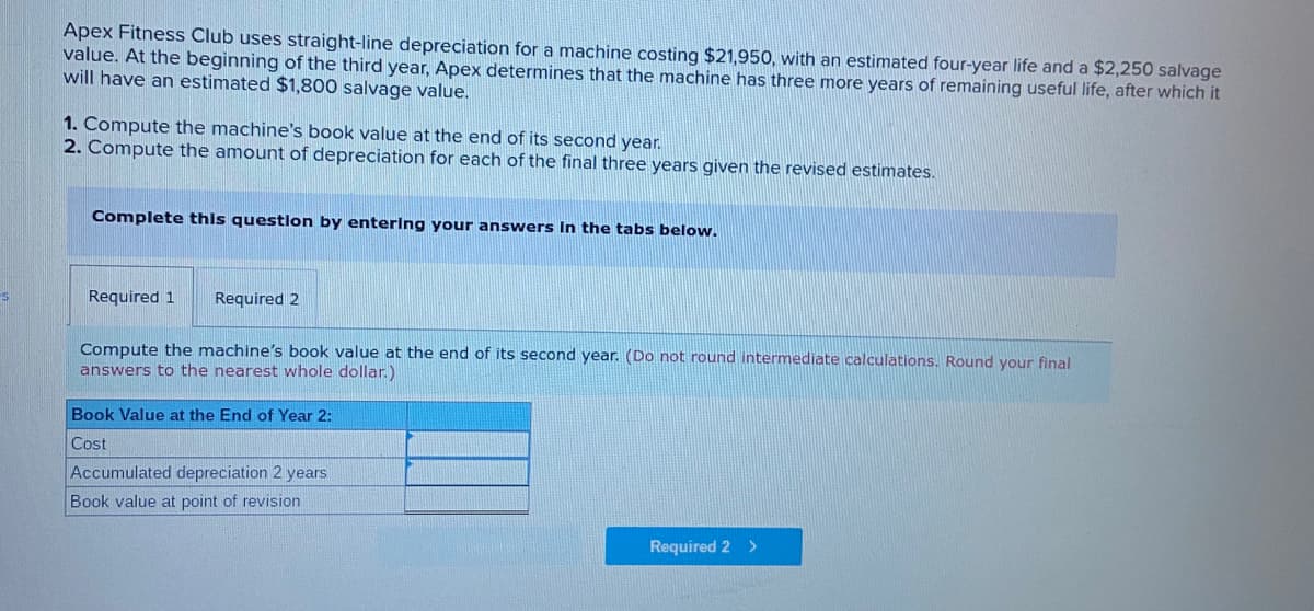 Apex Fitness Club uses straight-line depreciation for a machine costing $21,950, with an estimated four-year life and a $2,250 salvage
value. At the beginning of the third year, Apex determines that the machine has three more years of remaining useful life, after which it
will have an estimated $1,800 salvage value.
1. Compute the machine's book value at the end of its second year.
2. Compute the amount of depreciation for each of the final three years given the revised estimates.
Complete this questlon by enterIng your answers In the tabs below.
Required 1
Required 2
Compute the machine's book value at the end of its second year. (Do not round intermediate calculations. Round your final
answers to the nearest whole dollar.)
Book Value at the End of Year 2:
Cost
Accumulated depreciation 2 years
Book value at point of revision
Required 2
