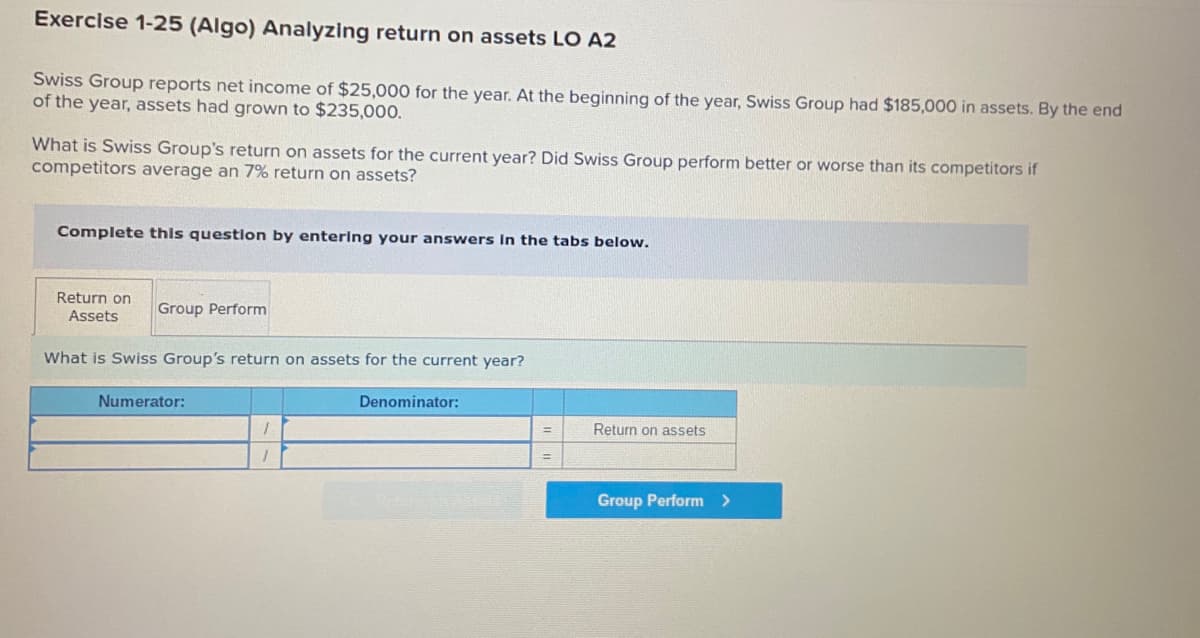 Exercise 1-25 (Algo) Analyzing return on assets LO A2
Swiss Group reports net income of $25,000 for the year. At the beginning of the year, Swiss Group had $185,000 in assets. By the end
of the year, assets had grown to $235,000.
What is Swiss Group's return on assets for the current year? Did Swiss Group perform better or worse than its competitors if
competitors average an 7% return on assets?
Complete this question by entering your answers In the tabs below.
Return on
Assets
Group Perform
What is Swiss Group's return on assets for the current year?
Numerator:
Denominator:
Return on assets
Group Perform >
