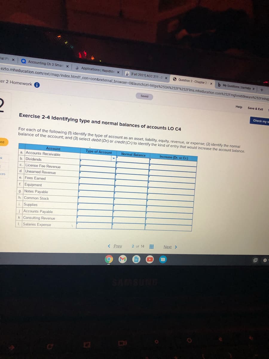 Hal P x
O Accounting Ch 3 Smar x
) Applications | Rapidide
A (Fall 2021] ACC 211-D x
ezto.mheducation.com/ext/map/index.html?_con=con&external_browser=0&launchUrl=https%253A%252F%252Flms.mheducation.com%252Fmghmiddleware'%252Fmhep
O Question 2- Chapter 2 x
b My Questions bartleby x
cer 2 Homework A
Saved
Help
Save & Exit
Check my w
Exercise 2-4 Identifying type and normal balances of accounts LO C4
For each of the following (1) identify the type of account as an asset, liability, equity, revenue, or expense; (2) identify the normal
balance of the account; and (3) select debit (Dr.) or credit (Cr.) to identify the kind of entry that would increase the account balance.
ed
Account
Type of Account
Normal Balance
Increase (Dr. or Cr.)
a Accounts Receivable
b. Dividends
c. License Fee Revenue
d. Unearned Revenue
ces
e. Fees Earned
f. Equipment
g. Notes Payable
h. Common Stock
i. Supplies
i Accounts Payable
k Consulting Revenue
I Salaries Expense
< Prey
2 of 14 E
Next >
