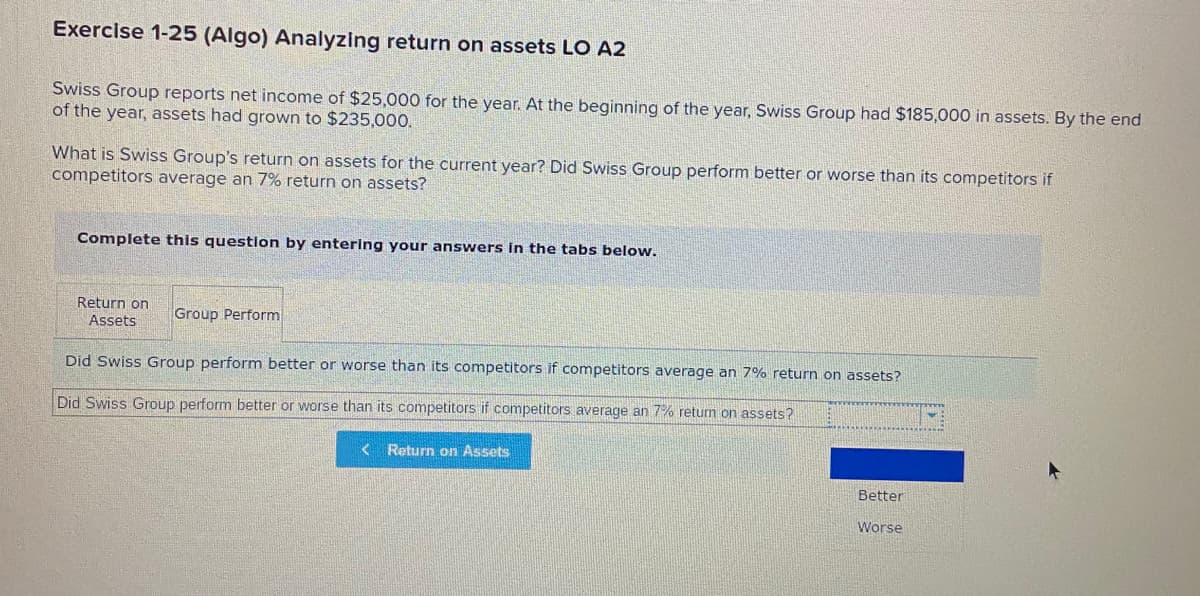 Exercise 1-25 (Algo) Analyzing return on assets LO A2
Swiss Group reports net income of $25,000 for the year. At the beginning of the year, Swiss Group had $185,000 in assets. By the end
of the year, assets had grown to $235,000.
What is Swiss Group's return on assets for the current year? Did Swiss Group perform better or worse than its competitors if
competitors average an 7% return on assets?
Complete this question by entering your answers in the tabs below.
Return on
Group Perform
Assets
Did Swiss Group perform better or worse than its competitors if competitors average an 7% return on assets?
Did Swiss Group perform better or worse than its competitors if competitors average an 7% return on assets?
< Return on Assets
Better
Worse
