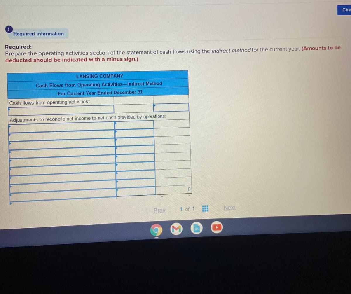Che
Required information
Required:
Prepare the operating activities section of the statement of cash flows using the indirect method for the current year. (Amounts to be
deducted should be indicated with a minus sign.)
LANSING COMPANY
Cash Flows from Operating Activities-Indirect Method
For Current Year Ended December 31
Cash flows from operating activities:
Adjustments to reconcile net income to net cash provided by operations:
Prev
1 of 1
Next
