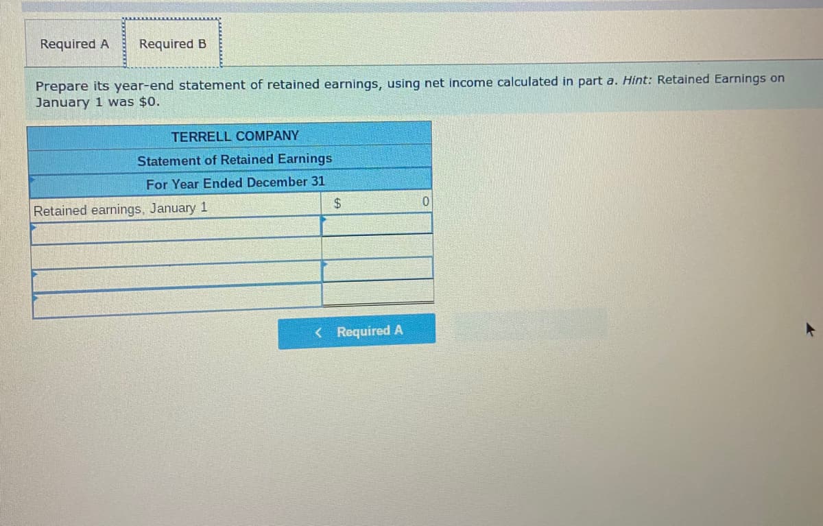 Required A
Required B
Prepare its year-end statement of retained earnings, using net income calculated in part a. Hint: Retained Earnings on
January 1 was $0.
TERRELL COMPANY
Statement of Retained Earnings
For Year Ended December 31
2$
Retained earnings, January 1
< Required A
