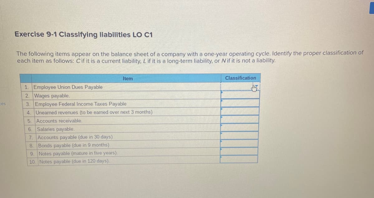 Exercise 9-1 Classifying liabilities LO C1
The following items appear on the balance sheet of a company with a one-year operating cycle. Identify the proper classification of
each item as follows: Cif it is a current liability, L if it is a long-term liability, or Nif it is not a liability.
Item
Classification
1. Employee Union Dues Payable
2. Wages payable.
3. Employee Federal Income Taxes Payable
ces
4. Unearned revenues (to be earned over next 3 months)
5.
Accounts receivable.
6.
Salaries payable.
Accounts payable (due in 30 days)
8. Bonds payable (due in 9 months)
Notes payable (mature in five years).
7.
9.
10. Notes payable (due in 120 days).
