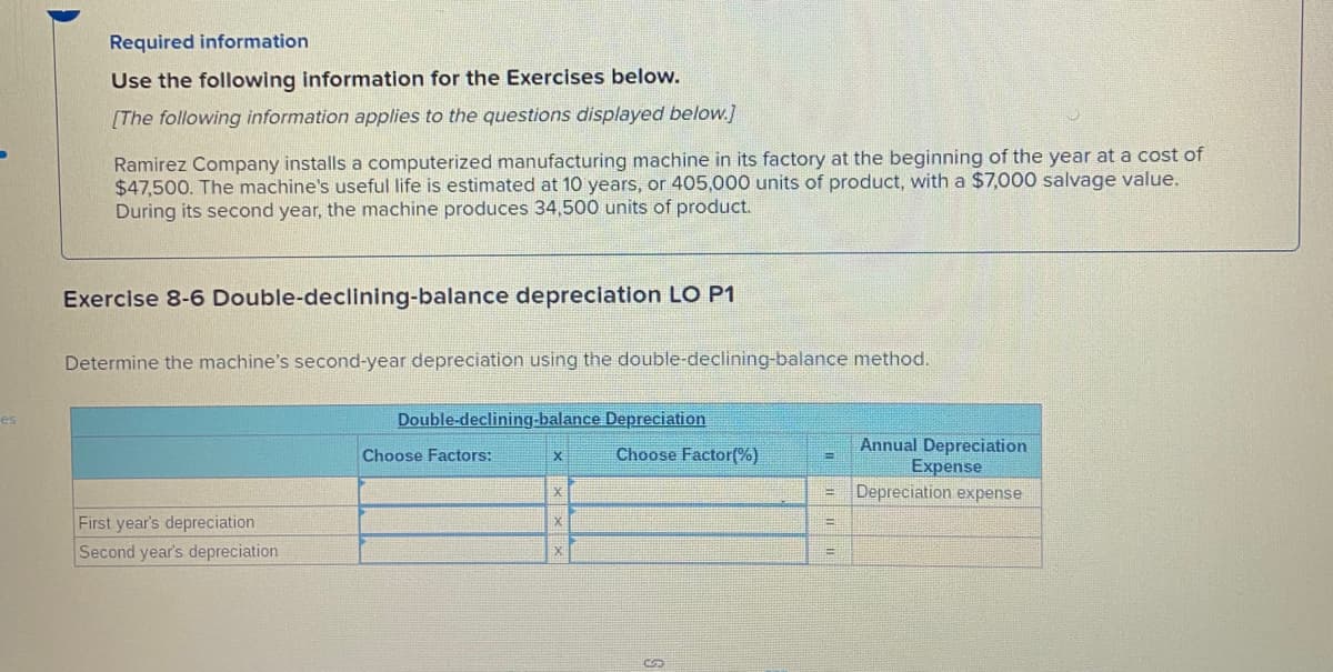 Required information
Use the following information for the Exercises below.
[The following information applies to the questions displayed below.]
Ramirez Company installs a computerized manufacturing machine in its factory at the beginning of the year at a cost of
$47,500. The machine's useful life is estimated at 10 years, or 405,000 units of product, with a $7,000 salvage value.
During its second year, the machine produces 34,500 units of product.
Exercise 8-6 Double-declining-balance depreciation LO P1
Determine the machine's second-year depreciation using the double-declining-balance method.
Double-declining-balance Depreciation
es
Annual Depreciation
Expense
Depreciation expense
Choose Factors:
Choose Factor(%)
!!
First year's depreciation
Second year's depreciation
%3D
