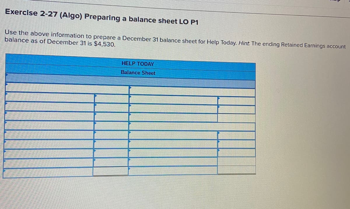 Exercise 2-27 (Algo) Preparing a balance sheet LO P1
Use the above information to prepare a December 31 balance sheet for Help Today. Hint The ending Retained Earnings account
balance as of December 31 is $4,530.
HELP TODAY
Balance Sheet
