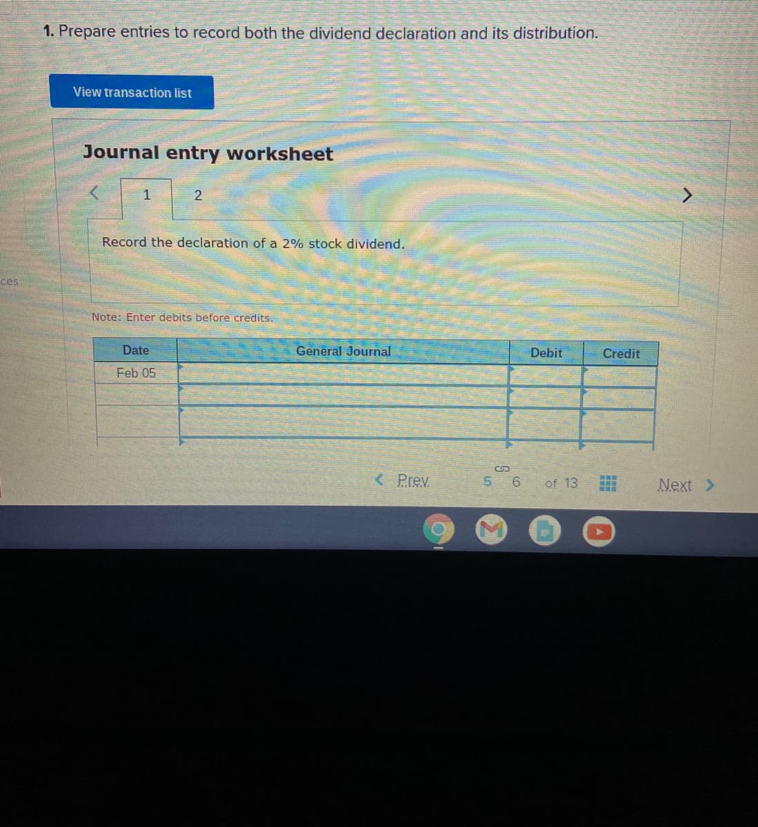 1. Prepare entries to record both the dividend declaration and its distribution.
View transaction list
Journal entry worksheet
1
2
Record the declaration of a 2% stock dividend.
ces
Note: Enter debits before credits.
Date
General Journal
Debit
Credit
Feb 05
%24
< Prev
5 6
of 13
Next >
