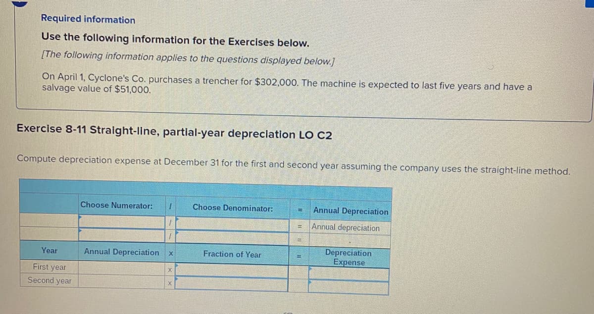Required information
Use the following information for the Exercises below.
[The following information applies to the questions displayed below.]
On April 1, Cyclone's Co. purchases a trencher for $302,000. The machine is expected to last five years and have a
salvage value of $51,000.
Exercise 8-11 Straight-line, partial-year depreciation LO C2
Compute depreciation expense at December 31 for the first and second year assuming the company uses the straight-line method.
Choose Numerator:
Choose Denominator:
Annual Depreciation
Annual depreciation
Depreciation
Expense
Year
Annual Depreciation
Fraction of Year
First year
Second year
