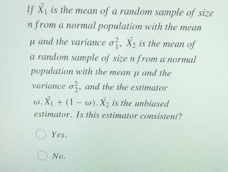 If X1 is the mean of a random sample of size
n from a normal population with the mean
u and the variance o, X2 is the mean of
a random sample of size n from a normal
population with the mean u and the
variance o, and the the estimator
w. X + (1 w). X2 is the unbiased
estimator. Is this estimator consistent?
O Yes.
No.
