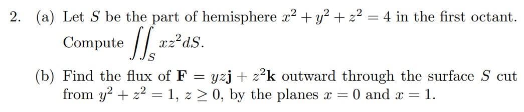 2. (a) Let S be the part of hemisphere x² + y² + z² = 4 in the first octant.
Computer2²d.
S
(b) Find the flux of F = yzj+z²k outward through the surface Scut
from y2 + ² = 1, z ≥ 0, by the planes x 0 and x = 1.
-