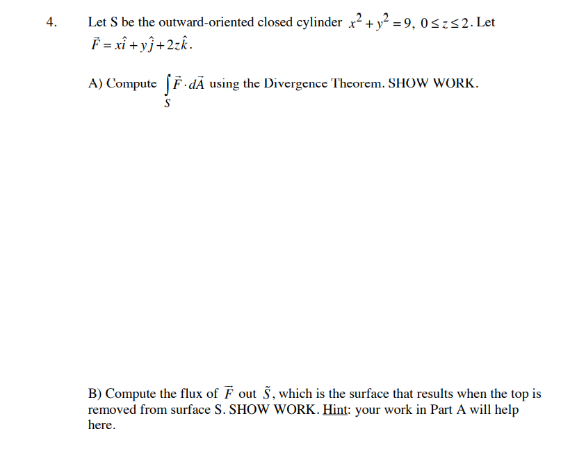 4.
Let S be the outward-oriented closed cylinder x² + y² =9, 0≤z≤2. Let
F = xî+yj+2zk.
A) Compute fF.dÃ using the Divergence Theorem. SHOW WORK.
S
B) Compute the flux of F out S, which is the surface that results when the top is
removed from surface S. SHOW WORK. Hint: your work in Part A will help
here.