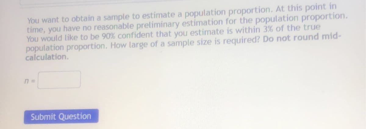 You want to obtain a sample to estimate a population proportion. At this point in
time, you have no reasonable preliminary estimation for the population proportion.
You would like to be 90% confident that you estimate is within 3% of the true
population proportion. How large of a sample size is required? Do not round mid-
calculation.
Submit Question
