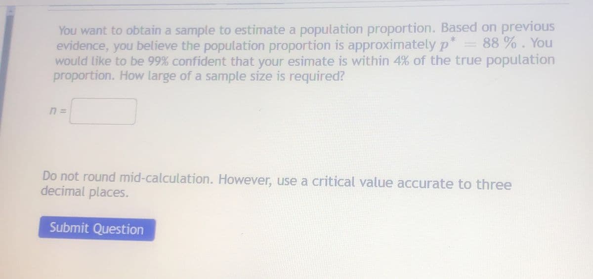 You want to obtain a sample to estimate a population proportion. Based on previous
evidence, you believe the population proportion is approximatelyp*
would like to be 99% confident that your esimate is within 4% of the true population
proportion. How large of a sample size is required?
88 % . You
Do not round mid-calculation. However, use a critical value accurate to three
decimal places.
Submit Question
