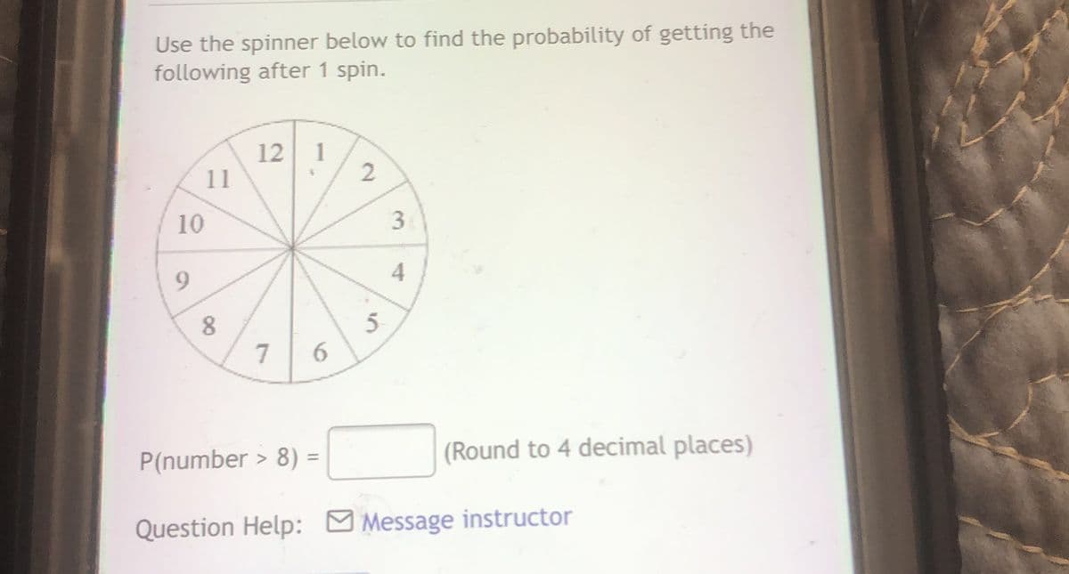 Use the spinner below to find the probability of getting the
following after 1 spin.
12 1
11
10
9.
7
P(number > 8) =
(Round to 4 decimal places)
Question Help: M Message instructor
3.
4.
2.
6
00
