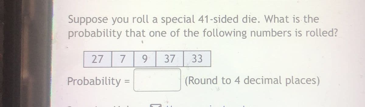 Suppose you roll a special 41-sided die. What is the
probability that one of the following numbers is rolled?
27
9
37
33
Probability =
(Round to 4 decimal places)
%3D
