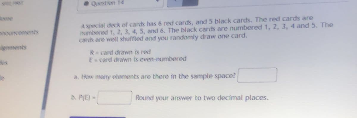 Question 14
yme
A special deck of cards has 6 red cards, and 5 black cards. The red cards are
INumbered 1, 2, 3, 4, 5, and 6. The black cards are numbered 1, 2, 3, 4 and 5. The
cards are well shuffled and you randomly draw one card.
nments
R=card drawn is red
E card drawn is even-numbered
les
le
a. How many elements are there in the sample space?
b. P(E) =
Round your answer to two decimal places.
