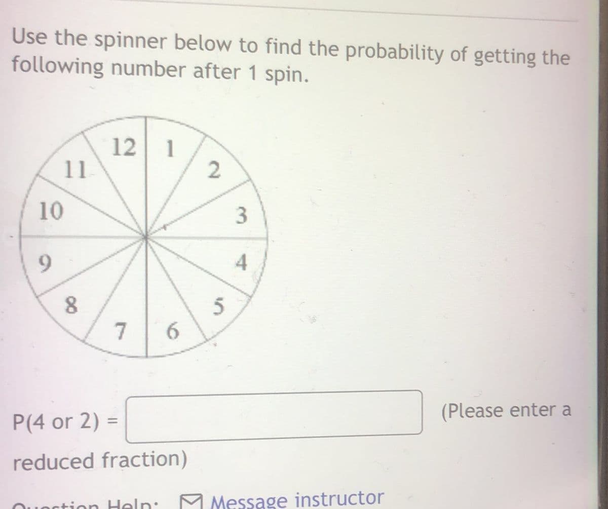 Use the spinner below to find the probability of getting the
following number after 1 spin.
12 1
11
10
9.
7
6.
(Please enter a
P(4 or 2) =
%3D
reduced fraction)
tion Heln:
M Message instructor
ctior
3.
2.
