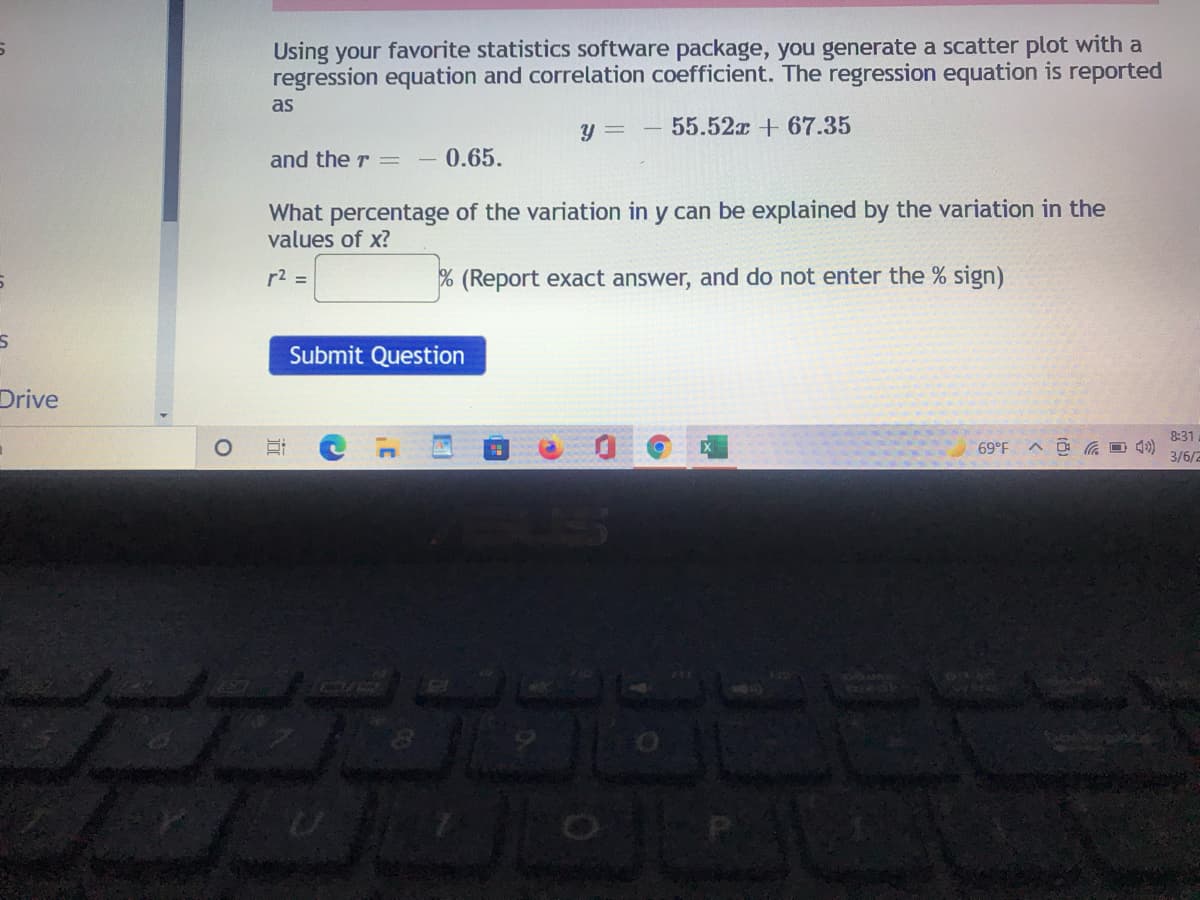 Using your favorite statistics software package, you generate a scatter plot with a
regression equation and correlation coefficient. The regression equation is reported
as
y =
55.52x + 67.35
and the r =
0.65.
What percentage of the variation in y can be explained by the variation in the
values of x?
r2 =
% (Report exact answer, and do not enter the % sign)
Submit Question
Drive
8:31
ヘ 回 の
3/6/2
brPo
近
