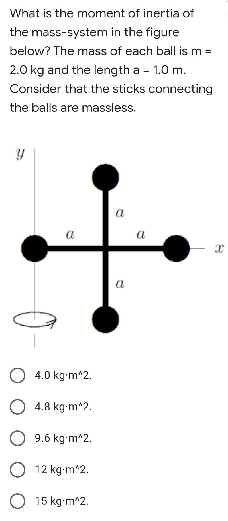 What is the moment of inertia of
the mass-system in the figure
below? The mass of each ball is m =
2.0 kg and the length a = 1.0 m.
Consider that the sticks connecting
the balls are massless.
a
a
a
a
4.0 kg-m^2.
4.8 kg-m^2.
9.6 kg-m^2.
12 kg-m^2.
15 kg-m^2.
