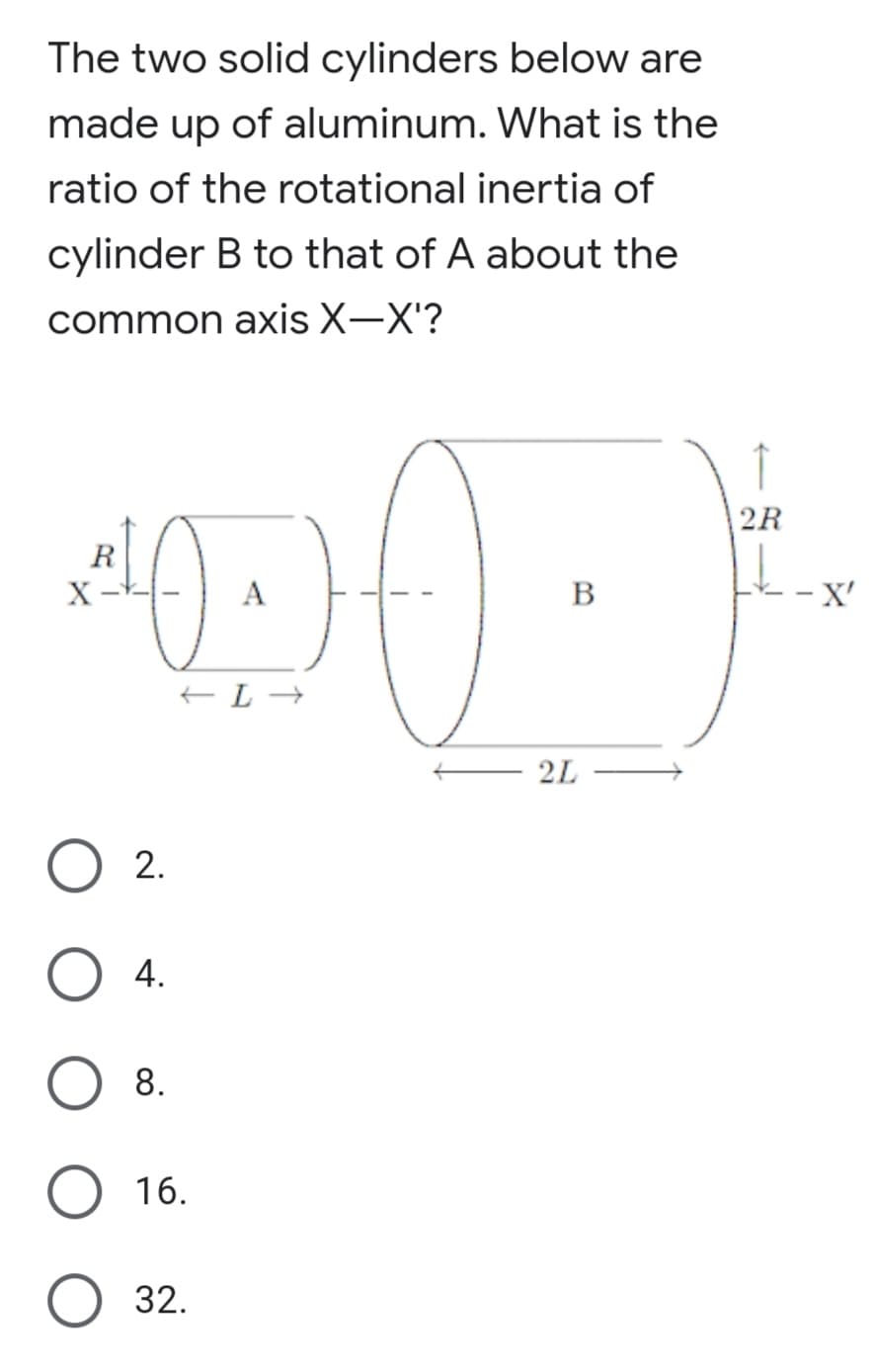 The two solid cylinders below are
made up of aluminum. What is the
ratio of the rotational inertia of
cylinder B to that of A about the
common axis X-X'?
↑
2R
R
B
X'
2L
2.
4.
8.
O 16.
O 32.
