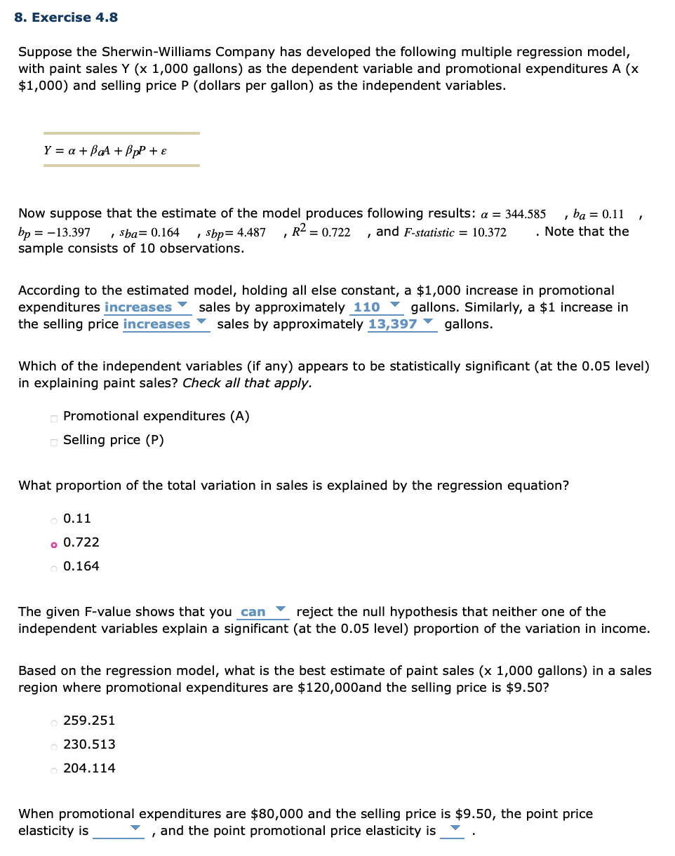 8. Exercise 4.8
Suppose the Sherwin-Williams Company has developed the following multiple regression model,
with paint sales Y (x 1,000 gallons) as the dependent variable and promotional expenditures A (x
$1,000) and selling price P (dollars per gallon) as the independent variables.
Y = a + BaA + ßpP + e
, ba = 0.11
. Note that the
Now suppose that the estimate of the model produces following results: a = 344.585
R2 = 0.722
, Sba= 0.164
sample consists of 10 observations.
bp = -13.397
, Sbp= 4.487
and F-statistic = 10.372
According to the estimated model, holding all else constant, a $1,000 increase in promotional
expenditures increases Y sales by approximately 110 Y gallons. Similarly, a $1 increase in
the selling price increases
sales by
oroximately
97 ▼ gallons.
Which of the independent variables (if any) appears to be statistically significant (at the 0.05 level)
in explaining paint sales? Check all that apply.
O Promotional expenditures (A)
o Selling price (P)
What proportion of the total variation in sales is explained by the regression equation?
0.11
o 0.722
0.164
The given F-value shows that you can
reject the null hypothesis that neither one of the
independent variables explain a significant (at the 0.05 level) proportion of the variation in income.
Based on the regression model, what is the best estimate of paint sales (x 1,000 gallons) in a sales
region where promotional expenditures are $120,000and the selling price is $9.50?
259.251
230.513
204.114
When promotional expenditures are $80,000 and the selling price is $9.50, the point price
elasticity is
and the point promotional price elasticity is
