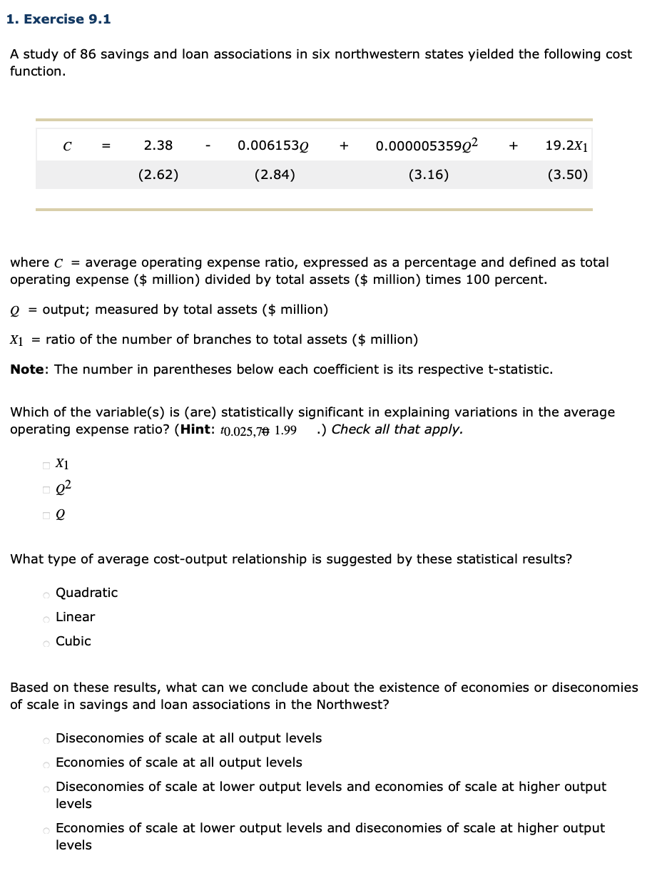 1. Exercise 9.1
A study of 86 savings and loan associations in six northwestern states yielded the following cost
function.
2.38
0.006153Q
0.000005359Q²
19.2X1
C
+
+
(2.62)
(2.84)
(3.16)
(3.50)
where C = average operating expense ratio, expressed as a percentage and defined as total
operating expense ($ million) divided by total assets ($ million) times 100 percent.
Q = output; measured by total assets ($ million)
X1 = ratio of the number of branches to total assets ($ million)
Note: The number in parentheses below each coefficient is its respective t-statistic.
Which of the variable(s) is (are) statistically significant in explaining variations in the average
operating expense ratio? (Hint: t0.025,7€ 1.99
.) Check all that apply.
X1
Q2
What type of average cost-output relationship is suggested by these statistical results?
Quadratic
Linear
Cubic
Based on these results, what can we conclude about the existence of economies or diseconomies
of scale in savings and loan associations in the Northwest?
Diseconomies of scale at all output levels
Economies of scale at all output levels
Diseconomies of scale at lower output levels and economies of scale at higher output
levels
Economies of scale at lower output levels and diseconomies of scale at higher output
levels
