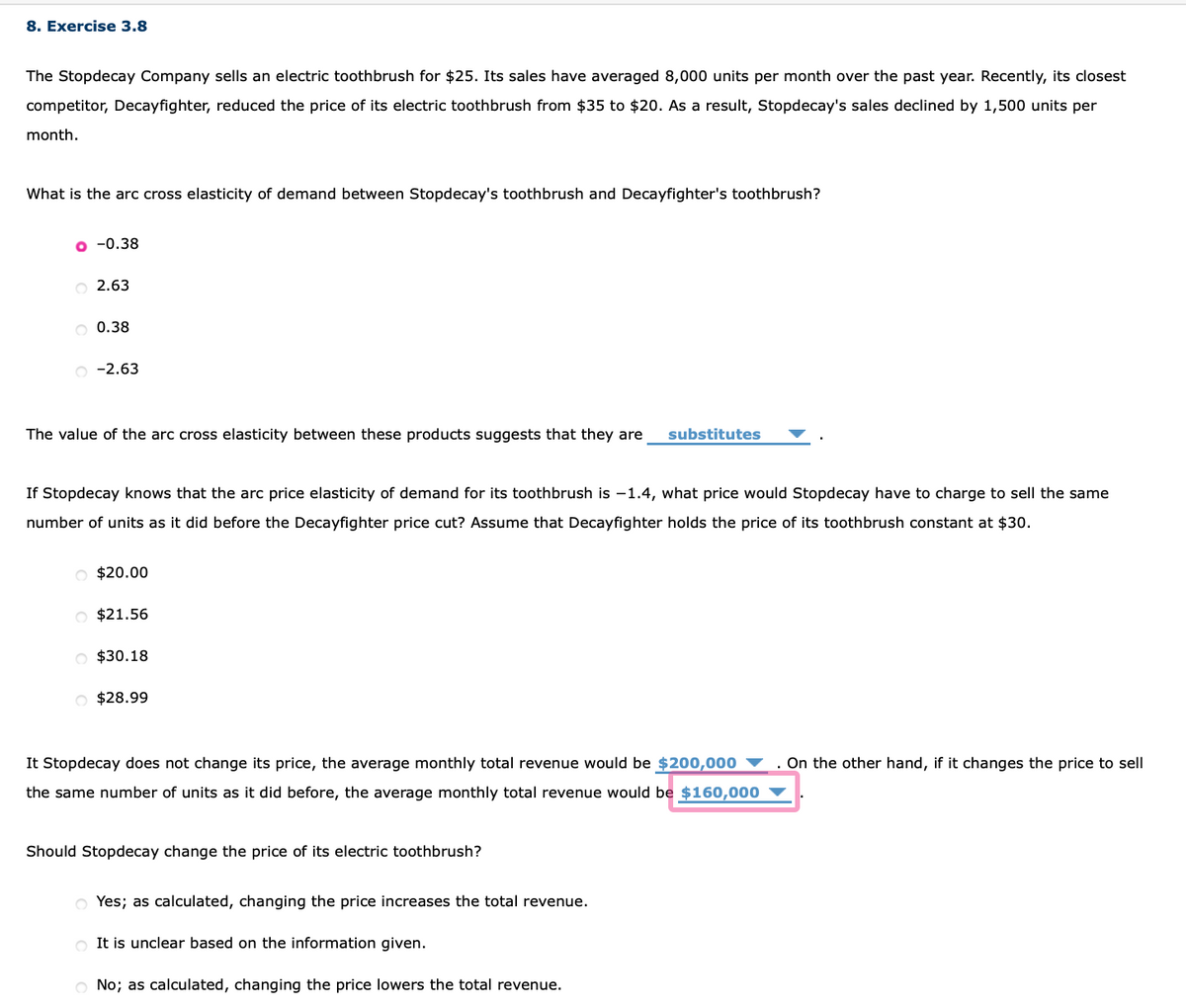 8. Exercise 3.8
The Stopdecay Company sells an electric toothbrush for $25. Its sales have averaged 8,000 units per month over the past year. Recently, its closest
competitor, Decayfighter, reduced the price of its electric toothbrush from $35 to $20. As a result, Stopdecay's sales declined by 1,500 units per
month.
What is the arc cross elasticity of demand between Stopdecay's toothbrush and Decayfighter's toothbrush?
o -0.38
2.63
O 0.38
o -2.63
The value of the arc cross elasticity between these products suggests that they are
substitutes
If Stopdecay knows that the arc price elasticity of demand for its toothbrush is –1.4, what price would Stopdecay have to charge to sell the same
number of units as it did before the Decayfighter price cut? Assume that Decayfighter holds the price of its toothbrush constant at $30.
O $20.00
O $21.56
O $30.18
O $28.99
It Stopdecay does not change its price, the average monthly total revenue would be $200,000 ▼
. On the other hand, if it changes the price to sell
the same number of units as it did before, the average monthly total revenue would be $160,000
Should Stopdecay change the price of its electric toothbrush?
Yes; as calculated, changing the price increases the total revenue.
O It is unclear based on the information given.
No; as calculated, changing the price lowers the total revenue.
