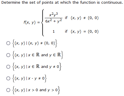 Determine the set of points at which the function is continuous.
f(x, y) =
x²y³
6x² + y²
1
•{(x y) | (x, ‚ y) ‡ (0, 0
O {(x, y)ixe R and y ER}
€
o{kx, y) XE Randy z 0}
0 {(x, y) 1 x + y * 0}
#
O
0 {(x,x) x > 0 and y>0}
if (x, y) = (0, 0)
if (x, y) = (0, 0)